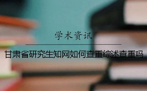 甘肅省研究生知網如何查重？綜述查重嗎？